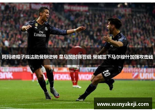 阿玛德帽子戏法助曼联逆转 皇马加时赛晋级 曼城签下马尔穆什加强攻击线