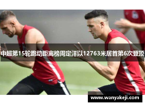 中超第15轮跑动距离榜周定洋以12763米居首第6次登顶